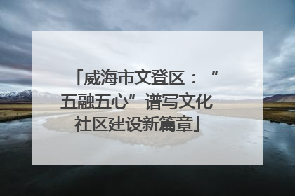 威海市文登区：“五融五心”谱写文化社区建设新篇章