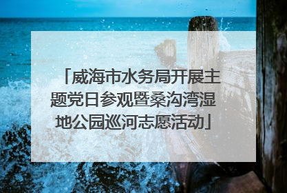 威海市水务局开展主题党日参观暨桑沟湾湿地公园巡河志愿活动