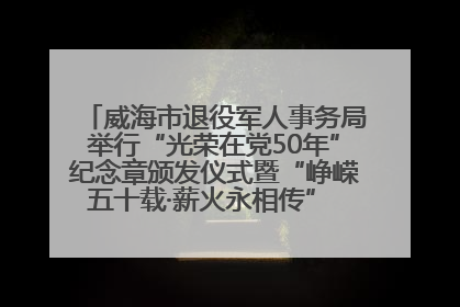 威海市退役军人事务局举行“光荣在党50年”纪念章颁发仪式暨“峥嵘五十载·薪火永相传” 主题党日活动
