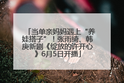 当单亲妈妈遇上“养娃搭子”！张雨绮、韩庚新剧《绽放的许开心》6月5日开播