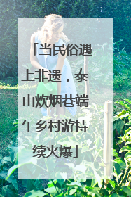 当民俗遇上非遗，泰山炊烟巷端午乡村游持续火爆