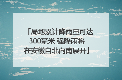 局地累计降雨量可达300毫米 强降雨将在安徽自北向南展开