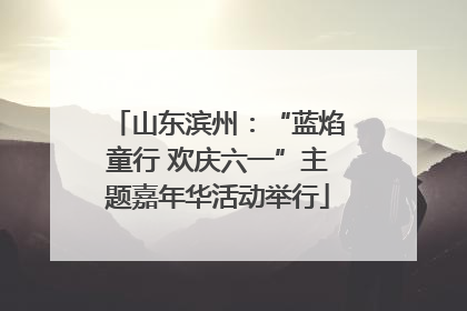 山东滨州：“蓝焰童行 欢庆六一”主题嘉年华活动举行