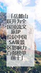 岳麓山跃升为全国顶流文旅IP 位居中国5A级景区影响力百强榜单前十