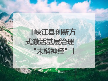 峡江县创新方式激活基层治理“末梢神经”