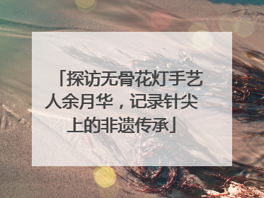 探访无骨花灯手艺人余月华，记录针尖上的非遗传承