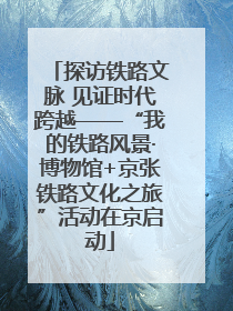 探访铁路文脉 见证时代跨越——“我的铁路风景·博物馆+京张铁路文化之旅”活动在京启动