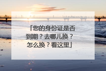 您的身份证是否到期？去哪儿换？怎么换？看这里