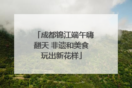 成都锦江端午嗨翻天 非遗和美食玩出新花样