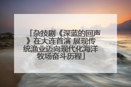 杂技剧《深蓝的回声》在大连首演 展现传统渔业迈向现代化海洋牧场奋斗历程