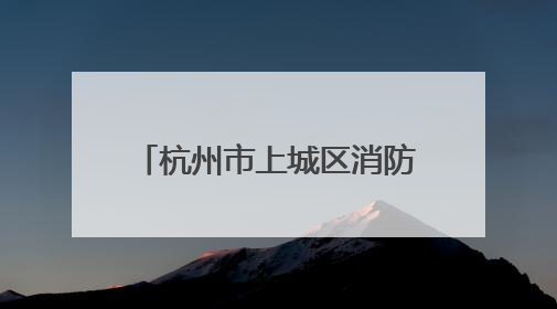 杭州市上城区消防救援大队绘就基层消防治理新图景