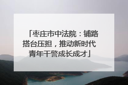 枣庄市中法院：铺路搭台压担，推动新时代青年干警成长成才