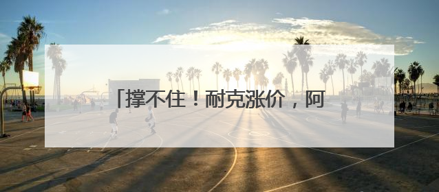 撑不住！耐克涨价，阿迪达斯和彪马或跟进