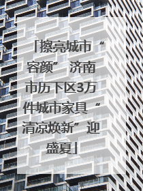 擦亮城市“容颜” 济南市历下区3万件城市家具“清凉焕新”迎盛夏