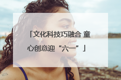 文化科技巧融合 童心创意迎“六一”