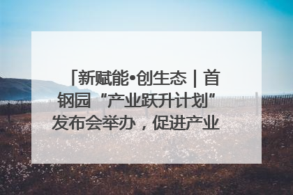 新赋能•创生态｜首钢园“产业跃升计划”发布会举办，促进产业合作交流走深走实