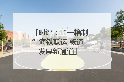 时评：“一箱制”海铁联运 畅通发展新通道