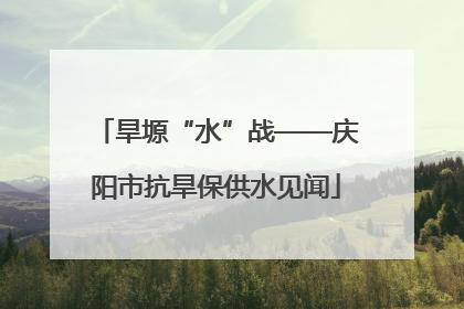 旱塬“水”战——庆阳市抗旱保供水见闻