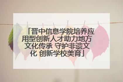 晋中信息学院培养应用型创新人才助力地方文化传承 守护非遗文化 创新学校美育