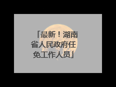 最新！湖南省人民政府任免工作人员