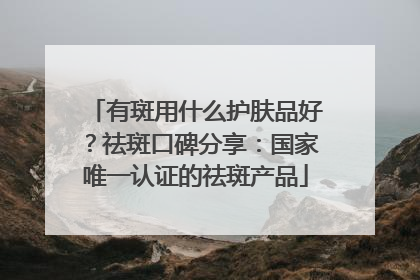有斑用什么护肤品好？祛斑口碑分享：国家唯一认证的祛斑产品