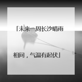 未来一周长沙晴雨相间，气温有起伏
