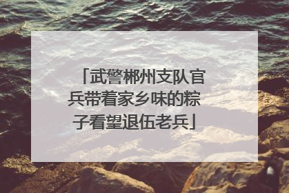 武警郴州支队官兵带着家乡味的粽子看望退伍老兵