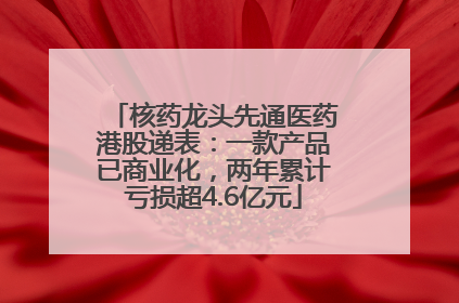 核药龙头先通医药港股递表：一款产品已商业化，两年累计亏损超4.6亿元