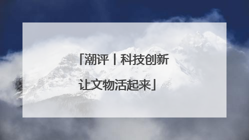 潮评丨科技创新让文物活起来