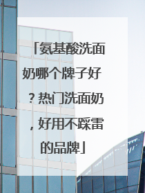 氨基酸洗面奶哪个牌子好？热门洗面奶，好用不踩雷的品牌