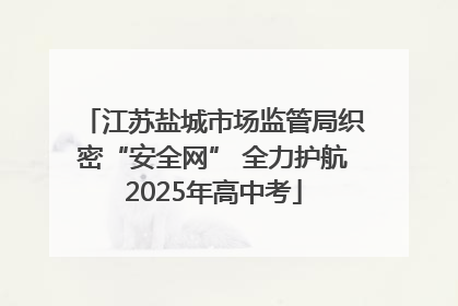 江苏盐城市场监管局织密“安全网” 全力护航2025年高中考