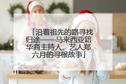 沿着祖先的路寻找归途——马来西亚籍华裔主持人、艺人郑六月的寻根故事
