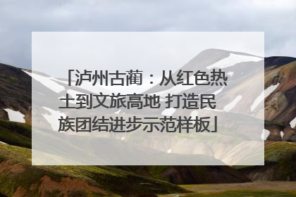 泸州古蔺：从红色热土到文旅高地 打造民族团结进步示范样板