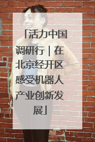 活力中国调研行｜在北京经开区感受机器人产业创新发展