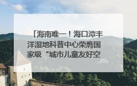 海南唯一！海口潭丰洋湿地科普中心荣膺国家级“城市儿童友好空间建设园区”称号