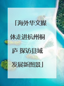 海外华文媒体走进杭州桐庐 探访县域发展新图景