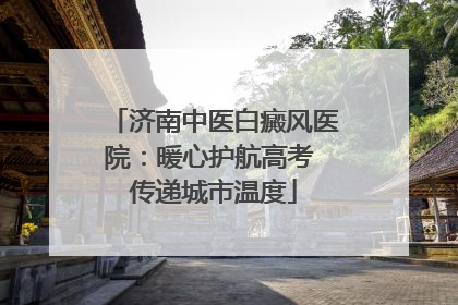 济南中医白癜风医院：暖心护航高考 传递城市温度
