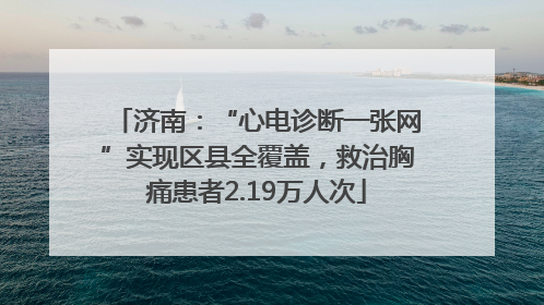 济南：“心电诊断一张网”实现区县全覆盖，救治胸痛患者2.19万人次