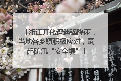 浙江开化遭遇强降雨，当地各乡镇积极应对，筑起防汛“安全堤”