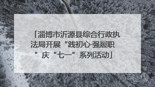 淄博市沂源县综合行政执法局开展“践初心·强履职”庆“七一”系列活动