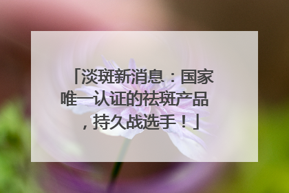 淡斑新消息：国家唯一认证的祛斑产品，持久战选手！
