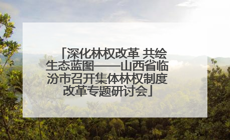 深化林权改革 共绘生态蓝图——山西省临汾市召开集体林权制度改革专题研讨会