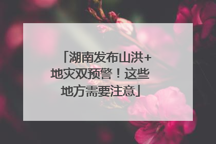 湖南发布山洪+地灾双预警！这些地方需要注意