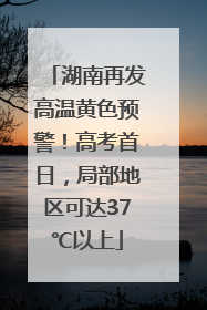 湖南再发高温黄色预警！高考首日，局部地区可达37℃以上