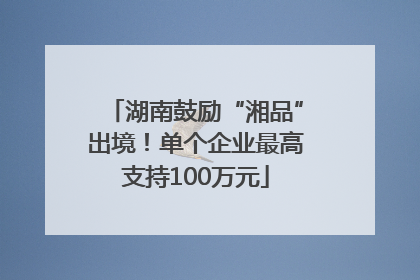 湖南鼓励“湘品”出境！单个企业最高支持100万元