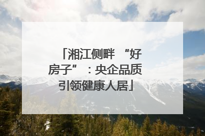 湘江侧畔 “好房子”：央企品质引领健康人居