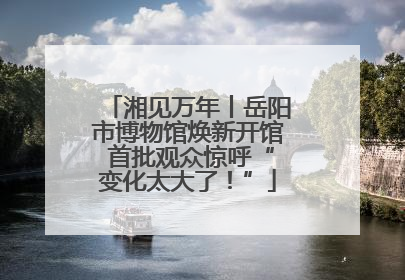 湘见万年丨岳阳市博物馆焕新开馆 首批观众惊呼“变化太大了！”