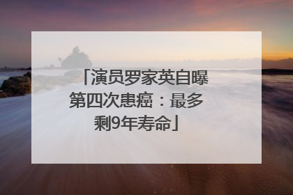 演员罗家英自曝第四次患癌：最多剩9年寿命
