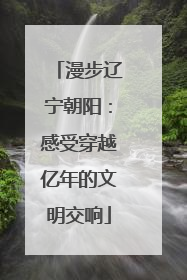 漫步辽宁朝阳：感受穿越亿年的文明交响