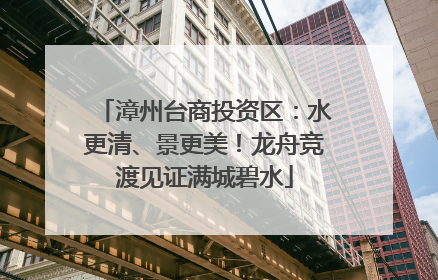 漳州台商投资区：水更清、景更美！龙舟竞渡见证满城碧水